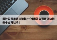 国外公司用区块链做中介[国外公司用区块链做中介可以吗]